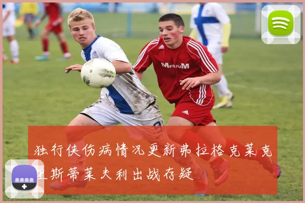 独行侠伤病情况更新弗拉格克莱克里斯蒂莱夫利出战存疑