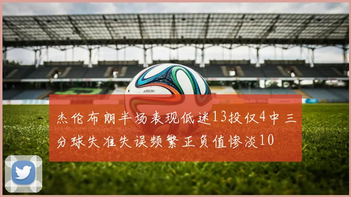 杰伦布朗半场表现低迷13投仅4中三分球失准失误频繁正负值惨淡10