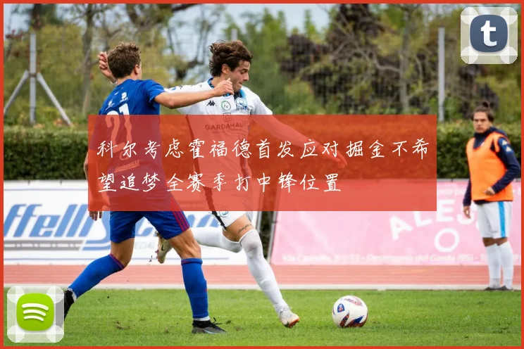 科尔考虑霍福德首发应对掘金不希望追梦全赛季打中锋位置