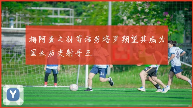 梅阿查之孙寄语劳塔罗期望其成为国米历史射手王
