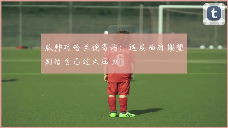 瓜帅对哈兰德寄语：适度面对期望别给自己过大压力