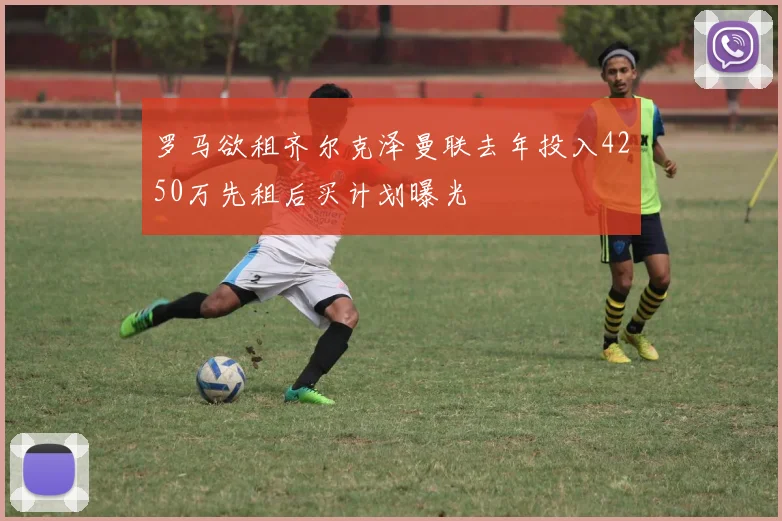 罗马欲租齐尔克泽曼联去年投入4250万先租后买计划曝光