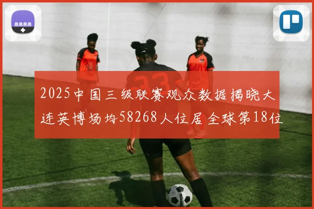 2025中国三级联赛观众数据揭晓大连英博场均58268人位居全球第18位