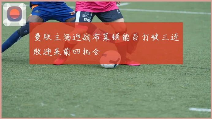 曼联主场迎战布莱顿能否打破三连败迎来前四机会