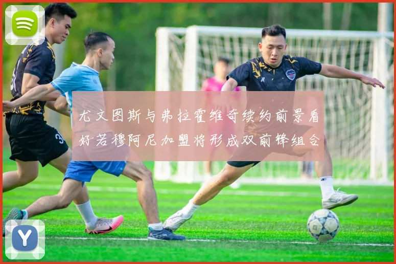 尤文图斯与弗拉霍维奇续约前景看好若穆阿尼加盟将形成双前锋组合