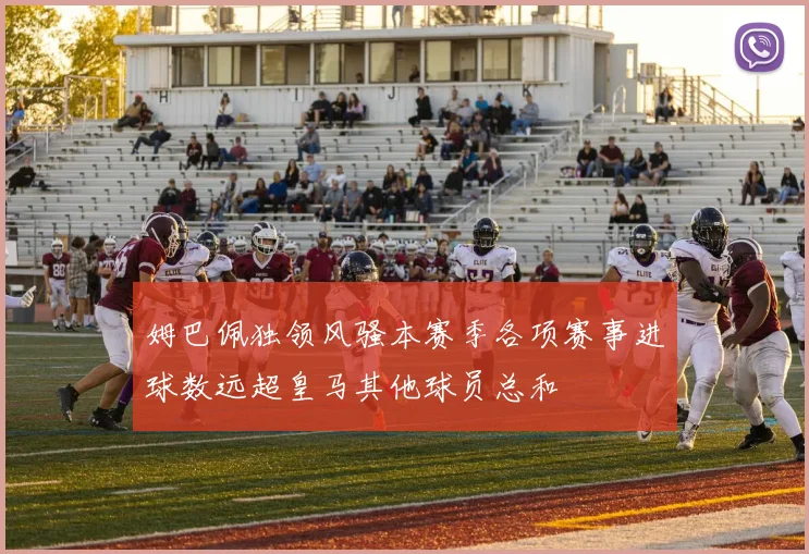 姆巴佩独领风骚本赛季各项赛事进球数远超皇马其他球员总和