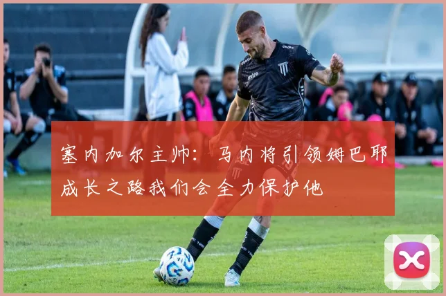 塞内加尔主帅：马内将引领姆巴耶成长之路我们会全力保护他