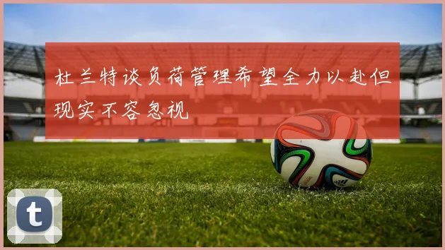 杜兰特谈负荷管理希望全力以赴但现实不容忽视