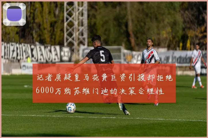 记者质疑皇马花费巨资引援却拒绝6000万购苏维门迪的决策合理性