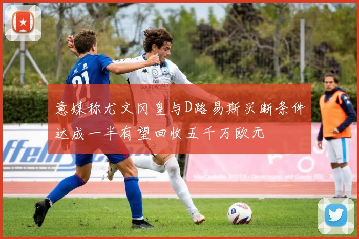 意媒称尤文冈皇与D路易斯买断条件达成一半有望回收五千万欧元