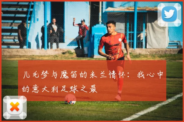 儿毛梦与魔笛的米兰情怀：我心中的意大利足球之最