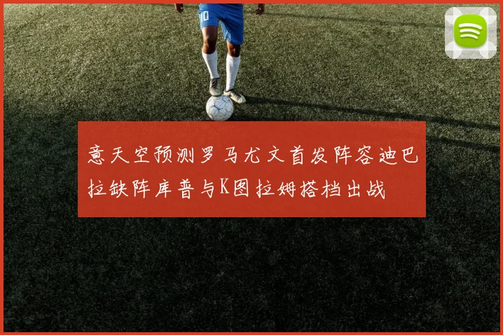 意天空预测罗马尤文首发阵容迪巴拉缺阵库普与K图拉姆搭档出战