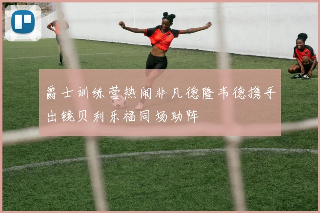 爵士训练营热闹非凡德隆韦德携手出镜贝利乐福同场助阵