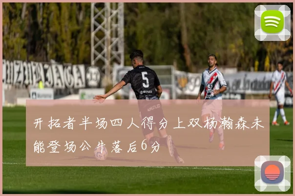 开拓者半场四人得分上双杨瀚森未能登场公牛落后6分