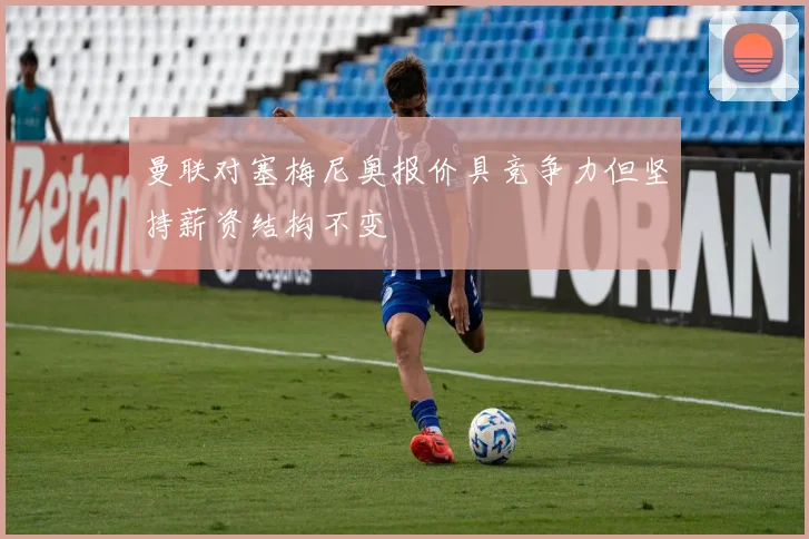 曼联对塞梅尼奥报价具竞争力但坚持薪资结构不变