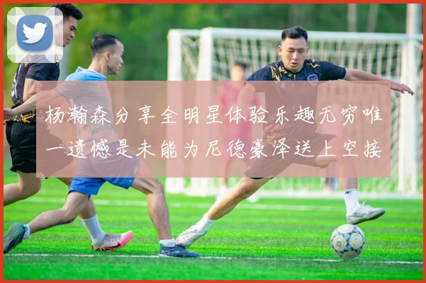 杨瀚森分享全明星体验乐趣无穷唯一遗憾是未能为尼德豪泽送上空接助攻