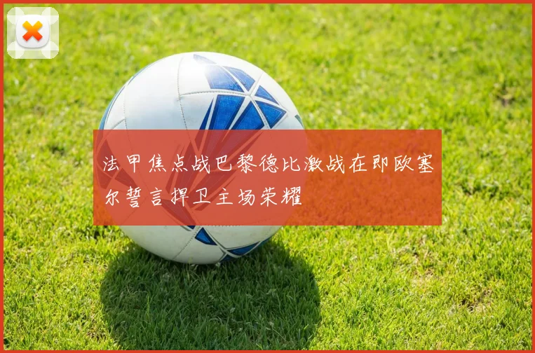 法甲焦点战巴黎德比激战在即欧塞尔誓言捍卫主场荣耀